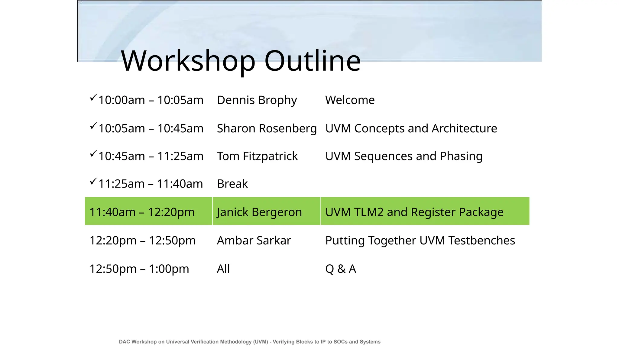 Workshop Outline
DAC Workshop on Universal Verification Methodology (UVM) - Verifying Blocks to IP to SOCs and Systems
3
10:00am – 10:05am Dennis Brophy Welcome
10:05am – 10:45am Sharon Rosenberg UVM Concepts and Architecture
10:45am – 11:25am Tom Fitzpatrick UVM Sequences and Phasing
11:25am – 11:40am Break
11:40am – 12:20pm Janick Bergeron UVM TLM2 and Register Package
12:20pm – 12:50pm Ambar Sarkar Putting Together UVM Testbenches
12:50pm – 1:00pm All Q & A
 
