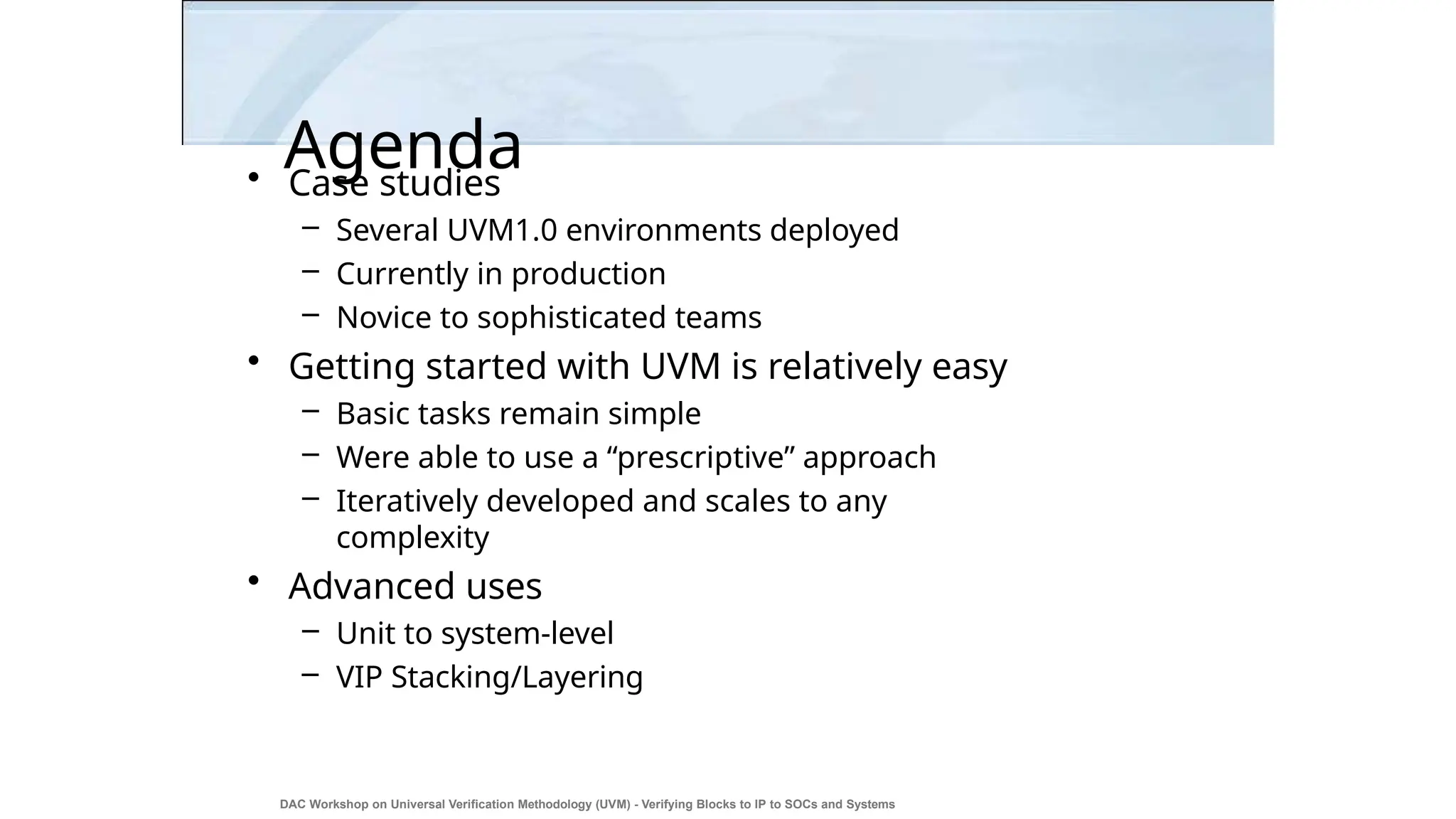 Agenda
DAC Workshop on Universal Verification Methodology (UVM) - Verifying Blocks to IP to SOCs and Systems
31
• Case studies
– Several UVM1.0 environments deployed
– Currently in production
– Novice to sophisticated teams
• Getting started with UVM is relatively easy
– Basic tasks remain simple
– Were able to use a “prescriptive” approach
– Iteratively developed and scales to any
complexity
• Advanced uses
– Unit to system-level
– VIP Stacking/Layering
 