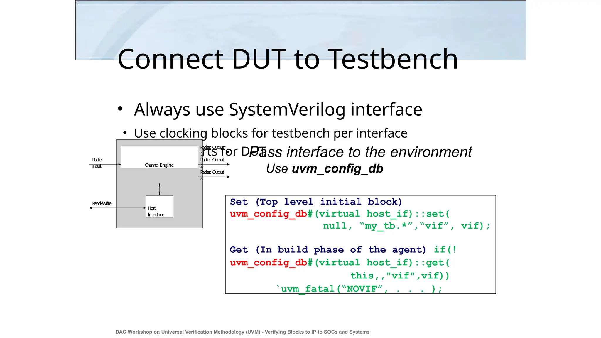 Connect DUT to Testbench
• Always use SystemVerilog interface
• Use clocking blocks for testbench per interface
• Use modports for DUT
Pass interface to the environment
Use uvm_config_db
Channel Engine
Host
Interface
Read/Write
Packet
Input
Packet Output
1
Packet Output
3
Packet Output
2
DAC Workshop on Universal Verification Methodology (UVM) - Verifying Blocks to IP to SOCs and Systems
35
Set (Top level initial block)
uvm_config_db#(virtual host_if)::set(
null, “my_tb.*”,“vif”, vif);
Get (In build phase of the agent) if(!
uvm_config_db#(virtual host_if)::get(
this,,"vif",vif))
`uvm_fatal(“NOVIF”, . . . );
 
