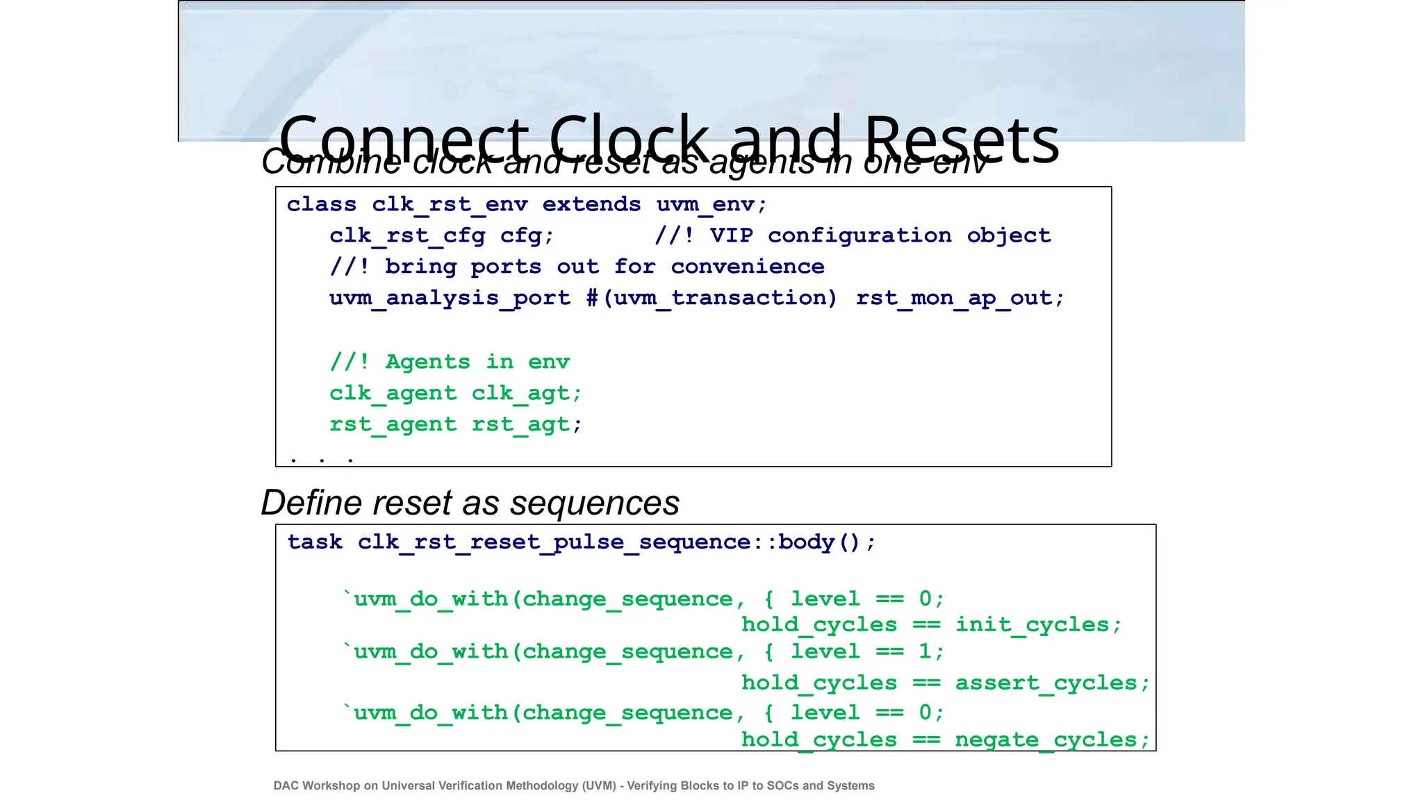 Connect Clock and Resets
Combine clock and reset as agents in one env
Define reset as sequences
class clk_rst_env extends uvm_env;
clk_rst_cfg cfg; //! VIP configuration object
//! bring ports out for convenience
uvm_analysis_port #(uvm_transaction) rst_mon_ap_out;
//! Agents in env
clk_agent clk_agt;
rst_agent rst_agt;
. . .
task clk_rst_reset_pulse_sequence::body();
`uvm_do_with(change_sequence, { level == 0;
hold_cycles == init_cycles;
`uvm_do_with(change_sequence, { level == 1;
hold_cycles == assert_cycles;
`uvm_do_with(change_sequence, { level == 0;
hold_cycles == negate_cycles;
DAC Workshop on Universal Verification Methodology (UVM) - Verifying Blocks to IP to SOCs and Systems
36
 