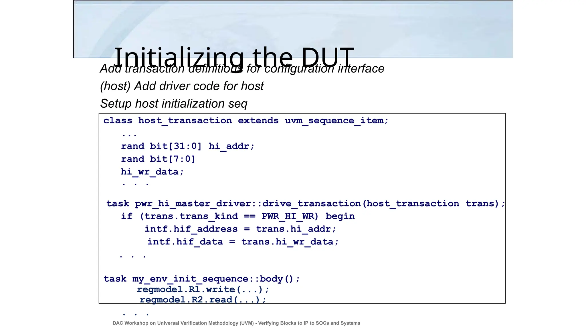 Initializing the DUT
Add transaction definitions for configuration interface
(host) Add driver code for host
Setup host initialization seq
class host_transaction extends uvm_sequence_item;
...
rand bit[31:0] hi_addr;
rand bit[7:0]
hi_wr_data;
. . .
task pwr_hi_master_driver::drive_transaction(host_transaction trans);
if (trans.trans_kind == PWR_HI_WR) begin
intf.hif_address = trans.hi_addr;
intf.hif_data = trans.hi_wr_data;
. . .
task my_env_init_sequence::body();
regmodel.R1.write(...);
regmodel.R2.read(...);
. . .
DAC Workshop on Universal Verification Methodology (UVM) - Verifying Blocks to IP to SOCs and Systems
37
 