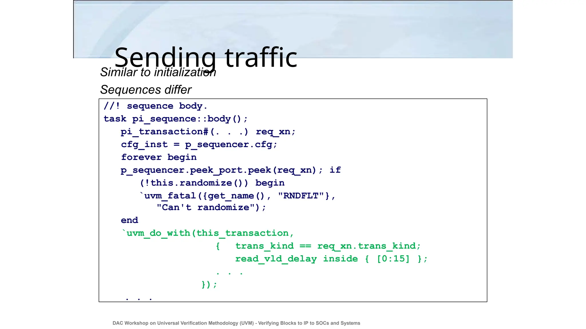 Sending traffic
DAC Workshop on Universal Verification Methodology (UVM) - Verifying Blocks to IP to SOCs and Systems
38
Similar to initialization
Sequences differ
//! sequence body.
task pi_sequence::body();
pi_transaction#(. . .) req_xn;
cfg_inst = p_sequencer.cfg;
forever begin
p_sequencer.peek_port.peek(req_xn); if
(!this.randomize()) begin
`uvm_fatal({get_name(), "RNDFLT"},
"Can't randomize");
end
`uvm_do_with(this_transaction,
{ trans_kind == req_xn.trans_kind;
read_vld_delay inside { [0:15] };
. . .
});
. . .
 