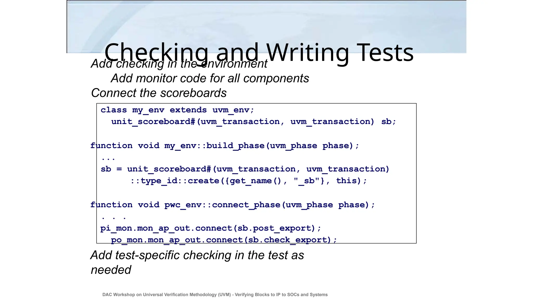 Checking and Writing Tests
Add checking in the environment
Add monitor code for all components
Connect the scoreboards
class my_env extends uvm_env;
unit_scoreboard#(uvm_transaction, uvm_transaction) sb;
function void my_env::build_phase(uvm_phase phase);
...
sb = unit_scoreboard#(uvm_transaction, uvm_transaction)
::type_id::create({get_name(), "_sb"}, this);
function void pwc_env::connect_phase(uvm_phase phase);
. . .
pi_mon.mon_ap_out.connect(sb.post_export);
po_mon.mon_ap_out.connect(sb.check_export);
Add test-specific checking in the test as
needed
DAC Workshop on Universal Verification Methodology (UVM) - Verifying Blocks to IP to SOCs and Systems
39
 