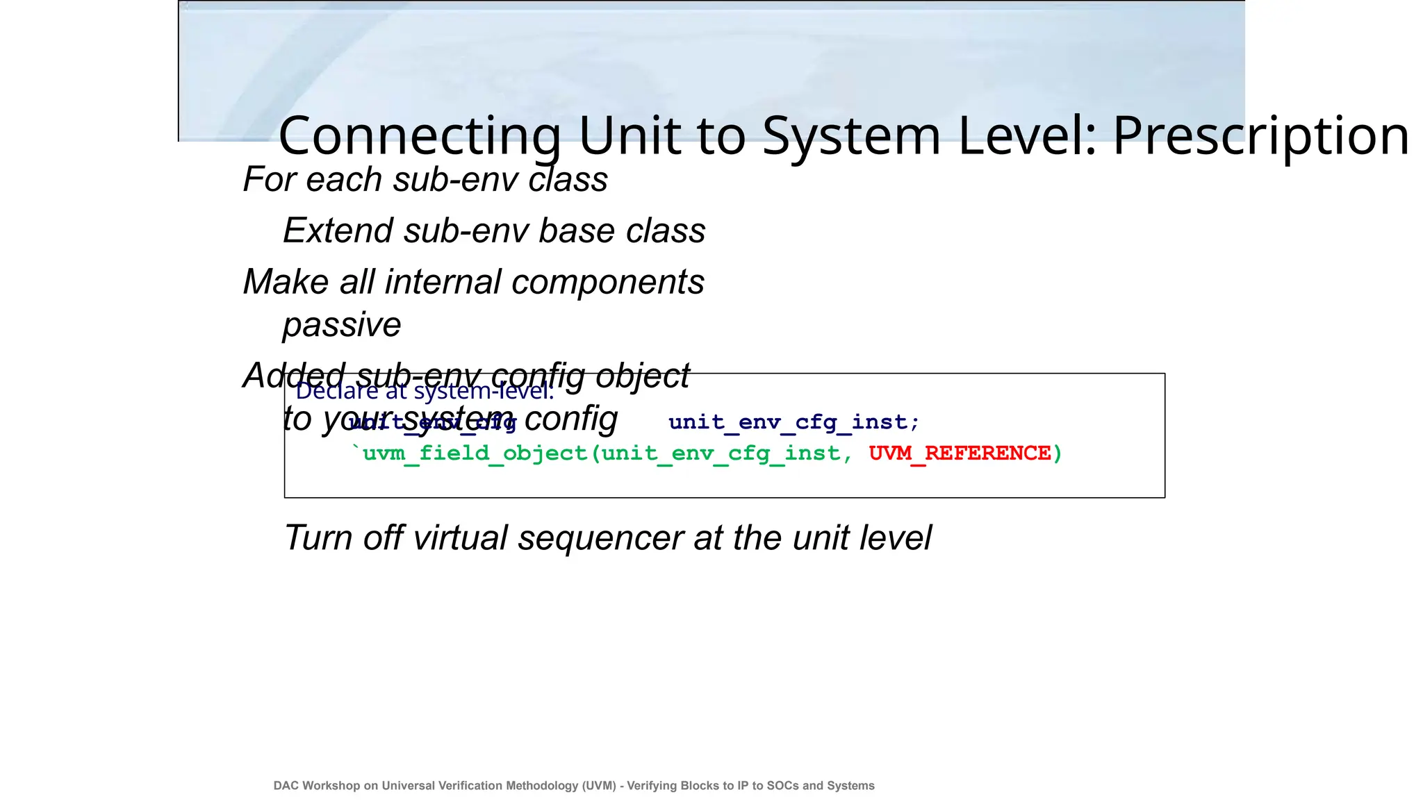 Connecting Unit to System Level: Prescription
For each sub-env class
Extend sub-env base class
Make all internal components
passive
Added sub-env config object
to your system config
Turn off virtual sequencer at the unit level
Declare at system-level:
unit_env_cfg unit_env_cfg_inst;
`uvm_field_object(unit_env_cfg_inst, UVM_REFERENCE)
DAC Workshop on Universal Verification Methodology (UVM) - Verifying Blocks to IP to SOCs and Systems
42
 
