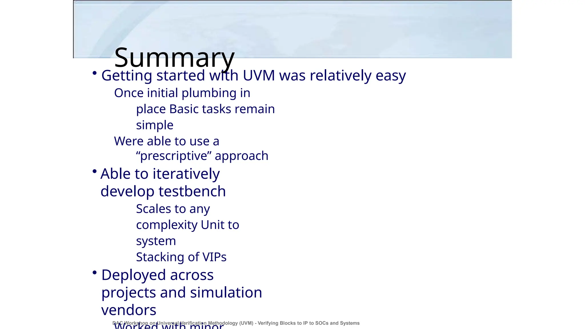 Summary
DAC Workshop on Universal Verification Methodology (UVM) - Verifying Blocks to IP to SOCs and Systems
44
• Getting started with UVM was relatively easy
Once initial plumbing in
place Basic tasks remain
simple
Were able to use a
“prescriptive” approach
• Able to iteratively
develop testbench
Scales to any
complexity Unit to
system
Stacking of VIPs
• Deployed across
projects and simulation
vendors
 