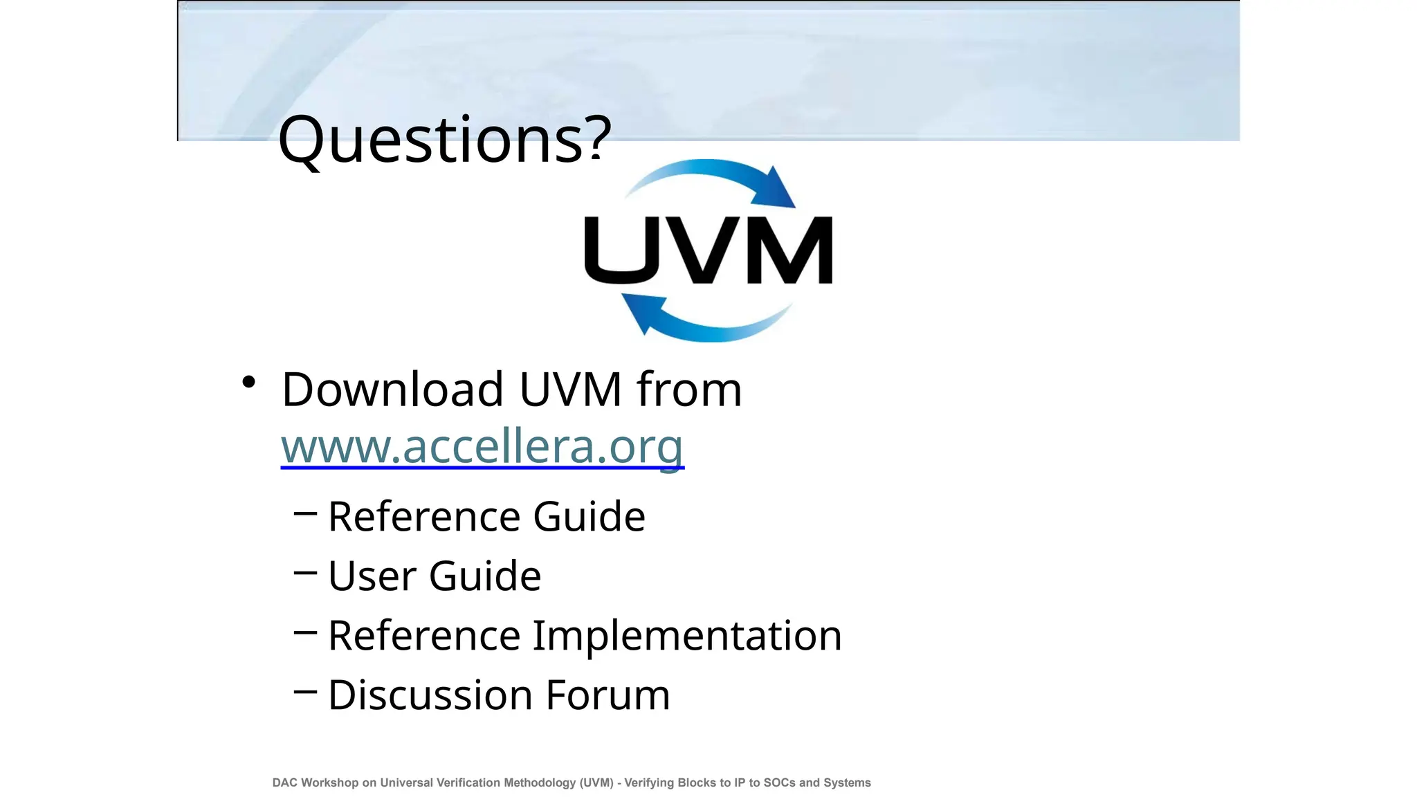 Questions?
• Download UVM from
www.accellera.org
– Reference Guide
– User Guide
– Reference Implementation
– Discussion Forum
DAC Workshop on Universal Verification Methodology (UVM) - Verifying Blocks to IP to SOCs and Systems
46
 