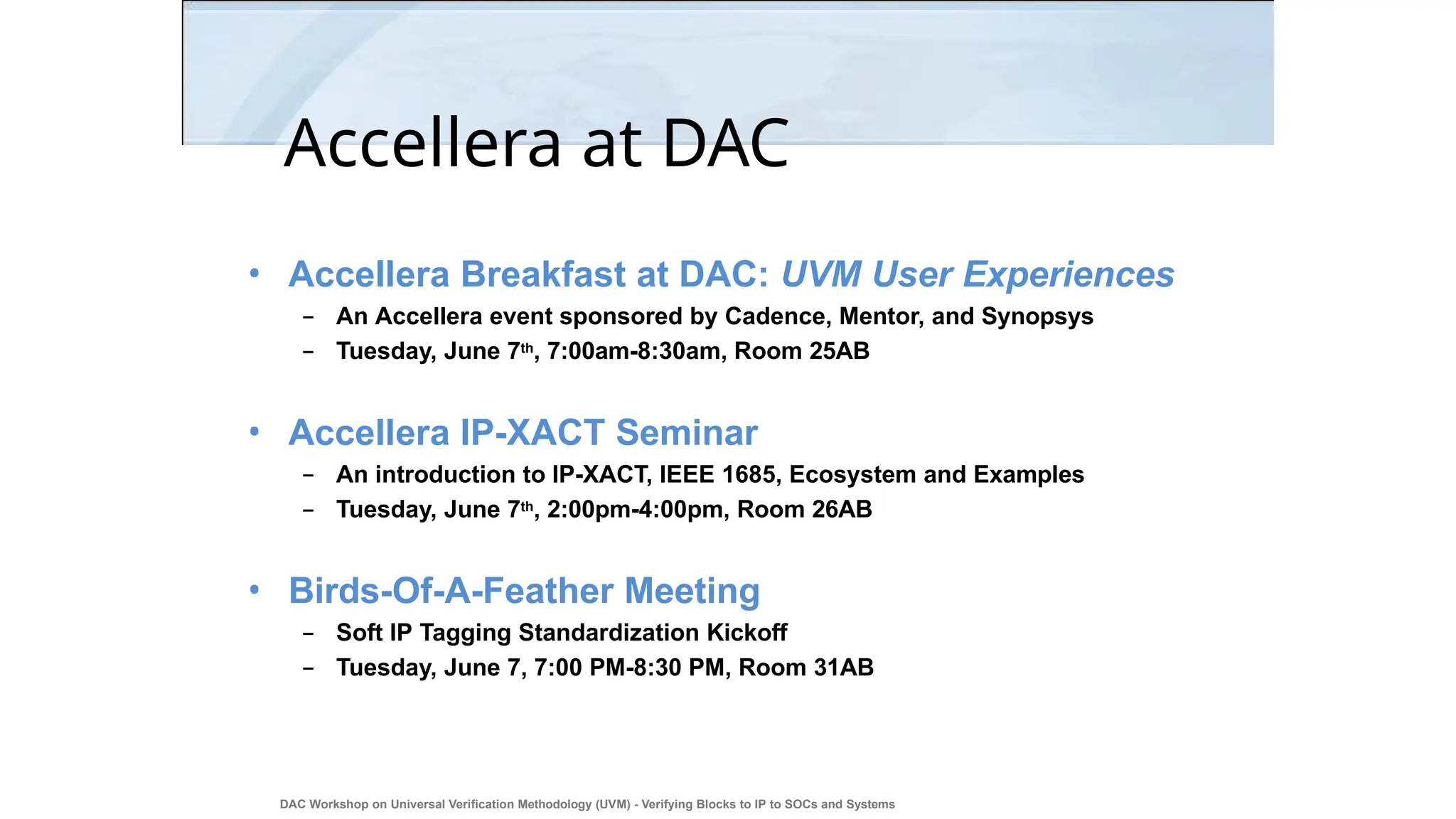 Accellera at DAC
DAC Workshop on Universal Verification Methodology (UVM) - Verifying Blocks to IP to SOCs and Systems
47
• Accellera Breakfast at DAC: UVM User Experiences
– An Accellera event sponsored by Cadence, Mentor, and Synopsys
– Tuesday, June 7th, 7:00am-8:30am, Room 25AB
• Accellera IP-XACT Seminar
– An introduction to IP-XACT, IEEE 1685, Ecosystem and Examples
– Tuesday, June 7th, 2:00pm-4:00pm, Room 26AB
• Birds-Of-A-Feather Meeting
– Soft IP Tagging Standardization Kickoff
– Tuesday, June 7, 7:00 PM-8:30 PM, Room 31AB
 