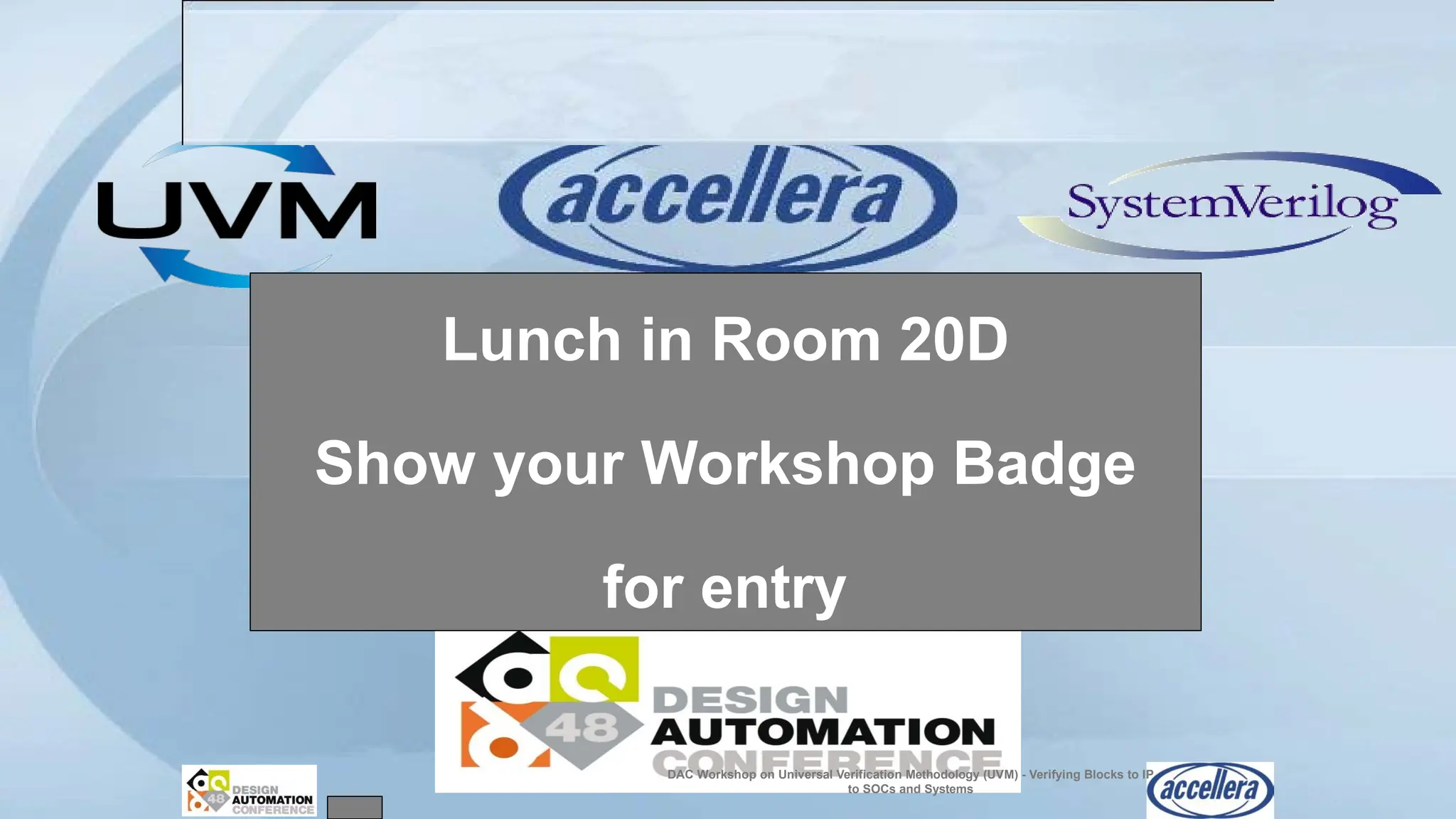 Lunch in Room 20D
Show your Workshop Badge
DAC Workshop on Universal Verification Methodology (UVM) - Verifying Blocks to IP
to SOCs and Systems
for entry
 