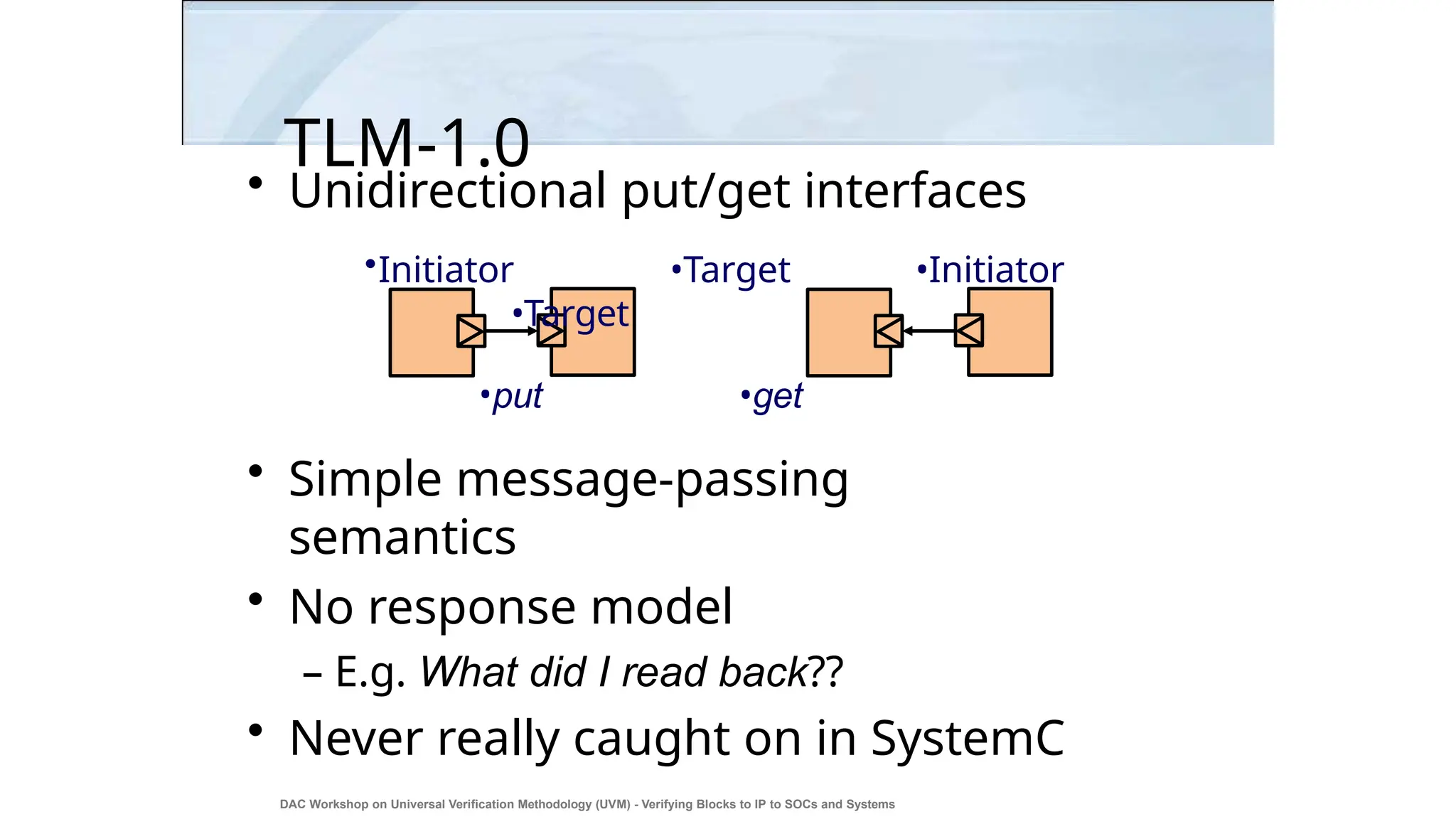 TLM-1.0
• Unidirectional put/get interfaces
•Initiator •Target •Initiator
•Target
•put •get
• Simple message-passing
semantics
• No response model
– E.g. What did I read back??
• Never really caught on in SystemC
DAC Workshop on Universal Verification Methodology (UVM) - Verifying Blocks to IP to SOCs and Systems
5
 