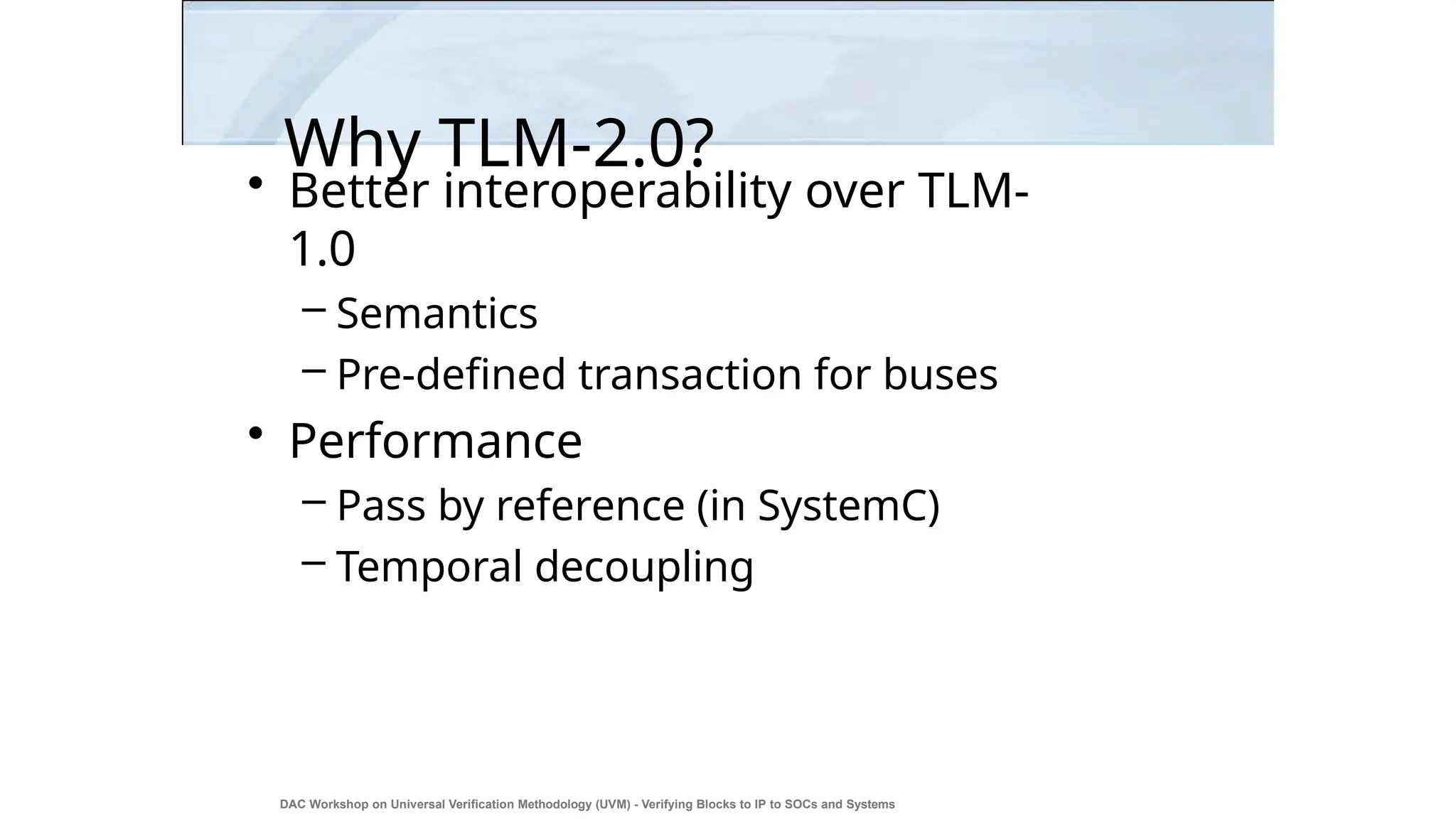 Why TLM-2.0?
DAC Workshop on Universal Verification Methodology (UVM) - Verifying Blocks to IP to SOCs and Systems
6
• Better interoperability over TLM-
1.0
– Semantics
– Pre-defined transaction for buses
• Performance
– Pass by reference (in SystemC)
– Temporal decoupling
 