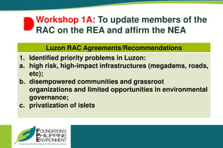 Workshop 1A: To update members of the
RAC on the REA and affirm the NEA
Luzon RAC Agreements/Recommendations
1. Identified priority problems in Luzon:
a. high risk, high-impact infrastructures (megadams, roads,
etc);
b. disempowered communities and grassroot
organizations and limited opportunities in environmental
governance;
c. privatization of islets
 