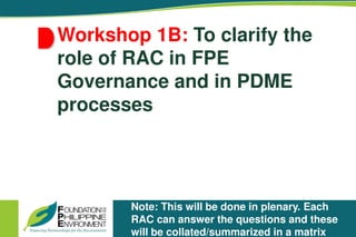 Workshop 1B: To clarify the
role of RAC in FPE
Governance and in PDME
processes
Note: This will be done in plenary. Each
RAC can answer the questions and these
will be collated/summarized in a matrix
 