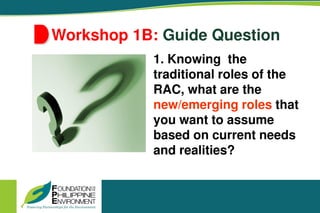 Workshop 1B: Guide Question
1. Knowing the
traditional roles of the
RAC, what are the
new/emerging roles that
you want to assume
based on current needs
and realities?
 