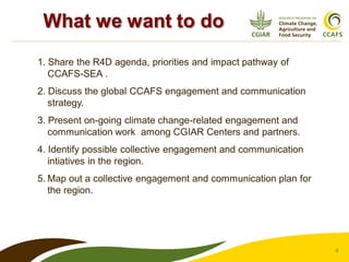 4
1. Share the R4D agenda, priorities and impact pathway of
CCAFS-SEA .
2. Discuss the global CCAFS engagement and communication
strategy.
3. Present on-going climate change-related engagement and
communication work among CGIAR Centers and partners.
4. Identify possible collective engagement and communication
intiatives in the region.
5. Map out a collective engagement and communication plan for
the region.
What we want to do
 
