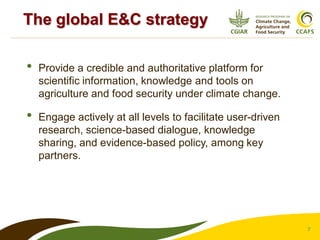 7
• Provide a credible and authoritative platform for
scientific information, knowledge and tools on
agriculture and food security under climate change.
• Engage actively at all levels to facilitate user-driven
research, science-based dialogue, knowledge
sharing, and evidence-based policy, among key
partners.
The global E&C strategy
 