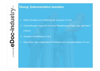 Übung: Dokumentation bestellen



1.  Rollen Einstieg und Aufteilung der Gruppen (5 min)

2.  Verhandlungen, was wird bei einer Bestellung benötigt, bzw. gefordert ?

   (10min)

3.  Gruppen-Auswertung (5 min)

4.  Diskussion über aufgetretene Probleme und Lösungsansätze (10 min)
 