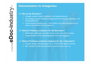 Dokumentation im Anlagenbau

q  Wie ist die Situation?
    §  Anlagen werden immer komplexer und kapitalintensiver
    §  Ziel: Steigerung der Anlagenverfügbarkeit bei niedrigeren Betriebs- und
        Unterhaltskosten
    §  Zunehmende Anforderungen, Vorschriften und Haftungsrisiken durch
        interne und externe Kontrollinstanzen


q  Welche Probleme entstehen für die Betreiber?
    §  Mitarbeiter verbringen viel Zeit mit der suche nach Dokumenten.
    §  Anwendbarkeit ist für viele Mitarbeiter nicht mehr gegeben


q  Welche Probleme entstehen dadurch für die Lieferanten?
    §  Kunden stellen Anforderungen die z.t. nicht erfüllt werden können.
    §  Der Aufwand für die Dokumentation wächst immer mehr an.
 