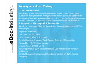 Auszug aus einem Vertrag
5.3.11 Dokumentation
Die Lieferung aller Dokumentationen einschliesslich aller Planungen/
Gutachten, aller gelieferten Anlagen- und Bauteile sowie der detaillierten
Bedienungs- und Wartungsanweisungen, sind in achtfacher Ausfertigung an
den AG zu liefern. Grundsätzlich sind SI-Masseinheiten zu verwenden.
Unterlagen zur Planung und Dokumentation
Sämtliche Unterlagen übergibt der AN dem Generalplaner und auf EDV-
Datenträger
folgenden Formates:
Text: Word für Windows
Teminplanung: Microsoft Projekt
Konstruktionszeichnungen: CAD System Autocad 12 kompatibel
Fliessbilder: CAE System von xxx
Andere Daten: DWG-Format
Die Übergabe der EDV-Daten erfolgt auf CD, welche unter Windows
lauffähig ist.
Konstruktionszeichnungen und Fliessbilder werden im DWG-Format
übergeben.
 