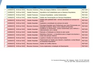 Av. Visconde de Albuquerque, 603 - Madalena - Recife - PE CEP: 50610-090
Fone: (81) 3227-1699 | www.berconsultoria.com.br
Data Horário Tema Nome da Atividade Valor
03/09/2015 16:30 às 18:30 Recursos Humanos Plano de Cargos e Salários - Como implementar R$ 70,00
03/09/2015 14:00 às 16:00 Gestão Financeira Importância da Contabilidade para os Gestores Hospitalares R$ 70,00
03/09/2015 16:30 às 18:30 Gestão Financeira Compras Hospitalares - pontos fundamentais R$ 70,00
03/09/2015 14:00 às 16:00 Gestão Hospitalar Gestão das Terceirizações em Serviços Hospitalares R$ 70,00
04/09/2015 16:30 às 18:30 Gestão Hospitalar
Gestão pela qualidade total – normas necessárias em serviços de
saúde
R$ 70,00
04/09/2015 14:00 às 16:00 Gestão Hospitalar Qualidade e acreditação nos serviços de saúde R$ 70,00
04/09/2015 16:30 às 18:30 Recursos Humanos
Psicologia Hospitalar para Profissionais que Lidam Diariamente com
Situações de Intenso Stress como a Morte de Pacientes
R$ 70,00
04/09/2015 14:00 às 16:00 Gestão Hospitalar
Excelência no Atendimento - pontos fundamentais para melhorar o
relacionamento com o cliente
R$ 70,00
04/09/2015 16:30 às 18:30 Gestão Hospitalar Retenção e Fidelização do Cliente do setor saúde R$ 70,00
04/09/2015 14:00 às 16:00 Gestão Hospitalar
Marketing e Serviços – a importância para a imagem da empresa e
venda dos serviços médicos
R$ 70,00
04/09/2015 16:30 às 18:30 Gestão Hospitalar Logística e Gestão da Cadeia de Suprimentos R$ 70,00
04/09/2015 14:00 às 16:00 Gestão Hospitalar
Padronização de Tarefas para Garantir a Qualidade e ainda Reduzir
as Despesas Hospitalares
R$ 70,00
04/09/2015 16:30 às 18:30 Recursos Humanos Gestão de Conflitos Internos R$ 70,00
04/09/2015 14:00 às 16:00 Recursos Humanos Como implementar a Avaliação de Desempenho R$ 70,00
 