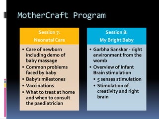 MotherCraft Program
Session 7:
NeonatalCare
• Care of newborn
including demo of
baby massage
• Common problems
faced by baby
• Baby’s milestones
• Vaccinations
• What to treat at home
and when to consult
the paediatrician
Session 8:
My Bright Baby
• Garbha Sanskar - right
environment from the
womb
• Overview of Infant
Brain stimulation
• 5 senses stimulation
• Stimulation of
creativity and right
brain
 
