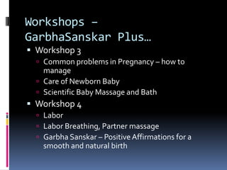 Workshops –
GarbhaSanskar Plus…
 Workshop 3
 Common problems in Pregnancy – how to
manage
 Care of Newborn Baby
 Scientific Baby Massage and Bath
 Workshop 4
 Labor
 Labor Breathing, Partner massage
 Garbha Sanskar – Positive Affirmations for a
smooth and natural birth
 