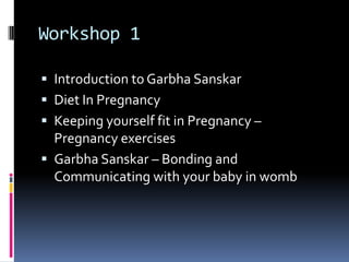 Workshop 1
 Introduction to Garbha Sanskar
 Diet In Pregnancy
 Keeping yourself fit in Pregnancy –
Pregnancy exercises
 Garbha Sanskar – Bonding and
Communicating with your baby in womb
 