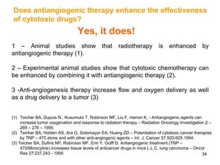 34
Does antiangiogenic therapy enhance the effectiveness
of cytotoxic drugs?
Yes, it does!
1 – Animal studies show that radiotherapy is enhanced by
antiangiogenic therapy (1).
2 – Experimental animal studies show that cytotoxic chemotherapy can
be enhanced by combining it with antiangiogenic therapy (2).
3 -Anti-angiogenesis therapy increase flow and oxygen delivery as well
as a drug delivery to a tumor (3)
(1) Teicher BA, Dupuis N., Kusumuto T, Robinson MF, Liu F, menon K, - Antiangiogenic agents can
increase tumor oxygenation and response to radiation therapy – Radiation Oncology Investigation 2 –
269 – 276 – 1995.
(2) Teicher BA, Holden AS, Ara G, Sotomayor EA, Huang ZD – Potentiation of cytotoxic cancer therapies
by TNP – 470 alone and with other anti-angiogenic agents – Int. J. Cancer 57.920-925.1994.
(3) Teicher BA, Dufins NP, Robinson MF, Emi Y. Golff D. Antiangiogenic treatment (TNP –
470/Minocyline) increases tissue levels of anticancer drugs in mice L.L.C. lung carcinoma – Oncol
Res 27:237.243 - 1995
 