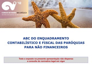 ABC DO ENQUADRAMENTO
CONTABILÍSTICO E FISCAL DAS PARÓQUIAS
        PARA NÃO FINANCEIROS


     Todo o exposto na presente apresentação não dispensa
             a consulta do normativa legal em vigor
 
