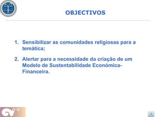 OBJECTIVOS




1. Sensibilizar as comunidades religiosas para a
   temática;

2. Alertar para a necessidade da criação de um
   Modelo de Sustentabilidade Económica-
   Financeira.




                                                   3
 
