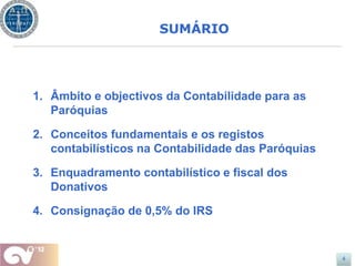 SUMÁRIO




1. Âmbito e objectivos da Contabilidade para as
   Paróquias

2. Conceitos fundamentais e os registos
   contabilísticos na Contabilidade das Paróquias

3. Enquadramento contabilístico e fiscal dos
   Donativos

4. Consignação de 0,5% do IRS


                                                    4
 