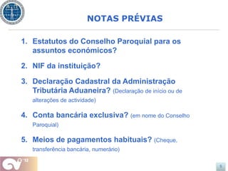 NOTAS PRÉVIAS

1. Estatutos do Conselho Paroquial para os
   assuntos económicos?

2. NIF da instituição?

3. Declaração Cadastral da Administração
   Tributária Aduaneira? (Declaração de início ou de
   alterações de actividade)

4. Conta bancária exclusiva? (em nome do Conselho
   Paroquial)

5. Meios de pagamentos habituais? (Cheque,
   transferência bancária, numerário)

                                                       5
 