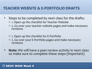 TEACHER WEBSITE & E-PORTFOLIO DRAFTS

• Steps to be completed by next class for the drafts:
   o 1. Open up the checklist for Teacher Website
   o 2. Go over your teacher website pages and make necessary
     revisions

   o 1. Open up the checklist for E-Portfolio
   o 2. Go over your E-Portfolio pages and make necessary
     revisions

• Note: We will have a peer-review activity in next class
  so make sure to complete these steps (Important)


 EDUC W200 Week 9
 