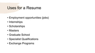 Uses for a Resume
• Employment opportunities (jobs)
• Internships
• Scholarships
• Masters
• Graduate School
• Specialist Qualifications
• Exchange Programs
 