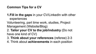 Common Tips for a CV
1.Fill in the gaps in your CV/LinkedIn with other
experiences
Volunteering, part time work, studies, Project
Management (Website/Blog)
2. Tailor your CV to the job/industry (Do not
have one kind of CV)
3. Think about your references (referee) 2-3
4. Think about achievements in each position
 