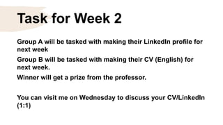 Task for Week 2
Group A will be tasked with making their LinkedIn profile for
next week
Group B will be tasked with making their CV (English) for
next week.
Winner will get a prize from the professor.
You can visit me on Wednesday to discuss your CV/LinkedIn
(1:1)
 