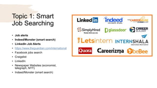Topic 1: Smart
Job Searching
• Job alerts
• Indeed/Monster (smart search)
• LinkedIn Job Alerts
• https://www.theguardian.com/international
• Facebook jobs search
• Craigslist
• LinkedIn
• Newspaper Websites (economist,
telegraph, NYT)
• Indeed/Monster (smart search)
 
