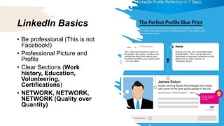 LinkedIn Basics
• Be professional (This is not
Facebook!)
• Professional Picture and
Profile
• Clear Sections (Work
history, Education,
Volunteering,
Certifications)
• NETWORK, NETWORK,
NETWORK (Quality over
Quantity)
 