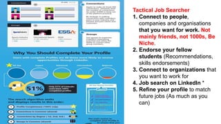 Tactical Job Searcher
1. Connect to people,
companies and organisations
that you want for work. Not
mainly friends, not 1000s, Be
Niche.
2. Endorse your fellow
students (Recommendations,
skills endorsements)
3. Connect to organizations that
you want to work for
4. Job search on LinkedIn *
5. Refine your profile to match
future jobs (As much as you
can)
 
