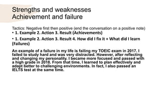 Strengths and weaknesses
Achievement and failure
Tactics: Negative first then positive (end the conversation on a positive note)
• 1. Example 2. Action 3. Result (Achievements)
• 1. Example 2. Action 3. Result 4. How did I fix it + What did I learn
(Failures)
An example of a failure in my life is failing my TOEIC exam in 2017. I
failed to study hard and was very distracted. However, after reflecting
and changing my personality. I became more focused and passed with
a high grade in 2018. From that time, I learned to plan effectively and
adapt better to challenging environments. In fact, I also passed an
IELTS test at the same time.
 
