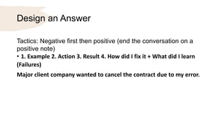 Design an Answer
Tactics: Negative first then positive (end the conversation on a
positive note)
• 1. Example 2. Action 3. Result 4. How did I fix it + What did I learn
(Failures)
Major client company wanted to cancel the contract due to my error.
 