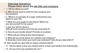Interview Questions
Please think about the job title and company
• 1. Tell me about yourself
• 2. Why do you want to work for this company and
this position?
• 3. What is an example of a major achievement and
failure in your life.
• 4. What are your goals for the future? Where do
you see yourself in five years?
• 5. Can you tell me about a
difficult work situation and how you overcame it?
• 6. How do you handle stress? Provide an example.
• 7. What will you bring to this job/company?
• 8. What do you know about our industry and company?
9. Describe a time when your work was criticized? How did you deal with it?
10. How would you deal with an angry customer/client?
• 11. Tell me about a time you worked well in a team and another time individually.
• 12. Do you have any questions for us? *
 
