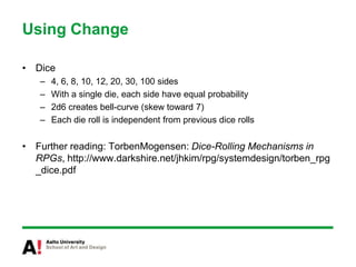 Using ChangeDice4, 6, 8, 10, 12, 20, 30, 100 sidesWith a single die, each side have equal probability2d6 creates bell-curve (skew toward 7)Each die roll is independent from previous dice rollsFurther reading: TorbenMogensen: Dice-Rolling Mechanisms in RPGs, http://www.darkshire.net/jhkim/rpg/systemdesign/torben_rpg_dice.pdf