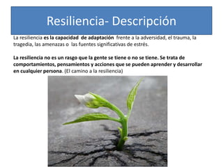 Resiliencia- Descripción
La resiliencia es la capacidad de adaptación frente a la adversidad, el trauma, la
tragedia, las amenazas o las fuentes significativas de estrés.
La resiliencia no es un rasgo que la gente se tiene o no se tiene. Se trata de
comportamientos, pensamientos y acciones que se pueden aprender y desarrollar
en cualquier persona. (El camino a la resiliencia)
 