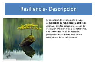 Resiliencia- Descripción
La capacidad de recuperación es una
combinación de habilidades y atributos
positivos que las personas obtienen de
sus experiencias de vida y las relaciones.
Estos atributos ayudan a resolver
problemas, hacer frente a los retos y
recuperarse de las decepciones.
 