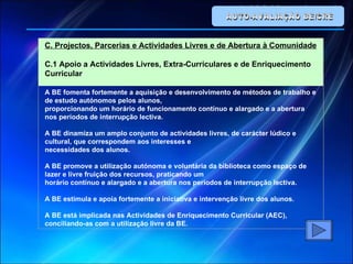 AUTO-AVALIAÇÃO BE/CRE C. Projectos, Parcerias e Actividades Livres e de Abertura à Comunidade C.1 Apoio a Actividades Livres, Extra-Curriculares e de Enriquecimento Curricular A BE fomenta fortemente a aquisição e desenvolvimento de métodos de trabalho e de estudo autónomos pelos alunos, proporcionando um horário de funcionamento contínuo e alargado e a abertura nos períodos de interrupção lectiva. A BE dinamiza um amplo conjunto de actividades livres, de carácter lúdico e cultural, que correspondem aos interesses e necessidades dos alunos. A BE promove a utilização autónoma e voluntária da biblioteca como espaço de lazer e livre fruição dos recursos, praticando um horário contínuo e alargado e a abertura nos períodos de interrupção lectiva. A BE estimula e apoia fortemente a iniciativa e intervenção livre dos alunos. A BE está implicada nas Actividades de Enriquecimento Curricular (AEC), conciliando-as com a utilização livre da BE. 