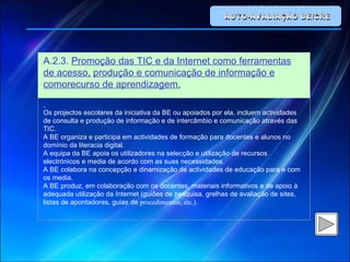 AUTO-AVALIAÇÃO BE/CRE A.2.3.  Promoção das TIC e da Internet como ferramentas de acesso,   produção e comunicação de informação e comorecurso de aprendizagem.   Os projectos escolares da iniciativa da BE ou apoiados por ela, incluem actividades de consulta e produção de informação e de intercâmbio e comunicação através das TIC. A BE organiza e participa em actividades de formação para docentes e alunos no domínio da literacia digital. A equipa da BE apoia os utilizadores na selecção e utilização de recursos electrónicos e media de acordo com as suas necessidades. A BE colabora na concepção e dinamização de actividades de educação para e com os media. A BE produz, em colaboração com os docentes, materiais informativos e de apoio à adequada utilização da Internet (guiões de pesquisa, grelhas de avaliação de sites, listas de apontadores, guias de  procedimentos, etc.). 