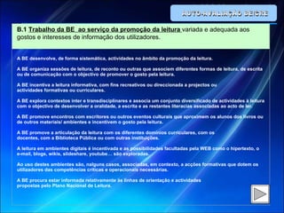 AUTO-AVALIAÇÃO BE/CRE B.1  Trabalho da BE  ao serviço da promoção da leitura  variada e adequada aos gostos e interesses de informação dos utilizadores.   A BE desenvolve, de forma sistemática, actividades no âmbito da promoção da leitura.   A BE organiza sessões de leitura, de reconto ou outras que associem diferentes formas de leitura, de escrita ou de comunicação com o objectivo de promover o gosto pela leitura.   A BE incentiva a leitura informativa, com fins recreativos ou direccionada a projectos ou actividades formativas ou curriculares.   A BE explora contextos inter e transdisciplinares e associa um conjunto diversificado de actividades à leitura com o objectivo de desenvolver a oralidade, a escrita e as restantes literacias associadas ao acto de ler.   A BE promove encontros com escritores ou outros eventos culturais que aproximem os alunos dos livros ou de outros materiais/ ambientes e incentivem o gosto pela leitura.   A BE promove a articulação da leitura com os diferentes domínios curriculares, com os docentes, com a Biblioteca Pública ou com outras instituições.   A leitura em ambientes digitais é incentivada e as possibilidades facultadas pela WEB como o hipertexto, o e-mail, blogs, wikis, slideshare, youtube… são exploradas.   Ao uso destes ambientes são, nalguns casos, associadas, em contexto, a acções formativas que dotem os utilizadores das competências críticas e operacionais necessárias.   A BE procura estar informada relativamente às linhas de orientação e actividades propostas pelo Plano Nacional de Leitura. 