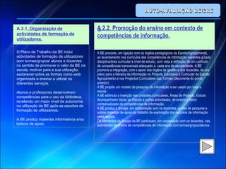 AUTO-AVALIAÇÃO BE/CRE   A A.2.1 . Organização de actividades de formação de utilizadores.   O Plano de Trabalho da BE inclui actividades de formação de utilizadores com turmas/grupos/ alunos e docentes no sentido de promover o valor da BE na escola, motivar para a sua utilização, esclarecer sobre as formas como está organizada e ensinar a utilizar os diferentes serviços.   Alunos e professores desenvolvem competências para o uso da biblioteca, revelando um maior nível de autonomia na utilização da BE após as sessões de formação de utilizadores.   A BE produz materiais informativos e/ou lúdicos de apoio A.2.2. Promoção do ensino em contexto de competências de informação. A BE procede, em ligação com os órgãos pedagógicos da Escola/Agrupamento, ao levantamento nos currículos das competências de informação inerentes a cada disciplina/área curricular e nível de estudo, com vista à definição de um currículo de competências transversais adequado a  cada ano de escolaridade. A BE promove a integração, com o apoio dos órgãos de gestão e dos docentes, de um plano para a literacia da informação no Projecto Educativo e Curricular da Escola/Agrupamento e nos Projectos Curriculares das Turmas (decorrente do ponto anterior). A BE propõe um modelo de pesquisa de informação a ser usado por toda a escola. A BE estimula a inserção nas unidades curriculares, Áreas de Projecto, Estudo Acompanhado/ Apoio ao Estudo e outras actividades, do ensino e treino contextualizado de competências de informação. A BE produz e divulga, em colaboração com os docentes, guiões de pesquisa e outros materiais de apoio ao trabalho de exploração dos recursos de informação pelos alunos. Os elementos da Equipa da BE participam, em cooperação com os docentes, nas actividades de ensino de competências de informação com turmas/grupos/alunos.   