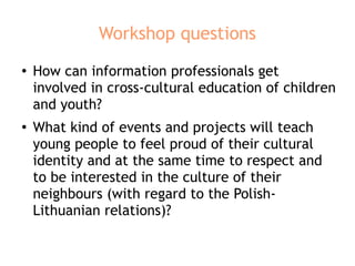 Workshop questions
● How can information professionals get
involved in cross-cultural education of children
and youth?
●
What kind of events and projects will teach
young people to feel proud of their cultural
identity and at the same time to respect and
to be interested in the culture of their
neighbours (with regard to the Polish-
Lithuanian relations)?
 