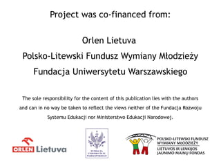 Project was co-financed from:
Orlen Lietuva
Polsko-Litewski Fundusz Wymiany Młodzieży
Fundacja Uniwersytetu Warszawskiego
The sole responsibility for the content of this publication lies with the authors
and can in no way be taken to reflect the views neither of the Fundacja Rozwoju
Systemu Edukacji nor Ministerstwo Edukacji Narodowej.
 